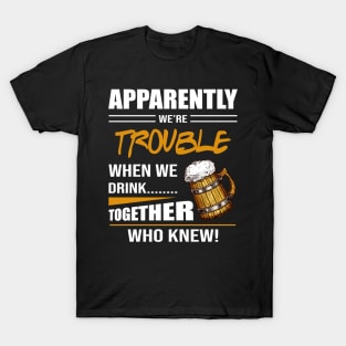 Beer Aparently We're Trouble When We Drink Together Who Knew T-Shirt